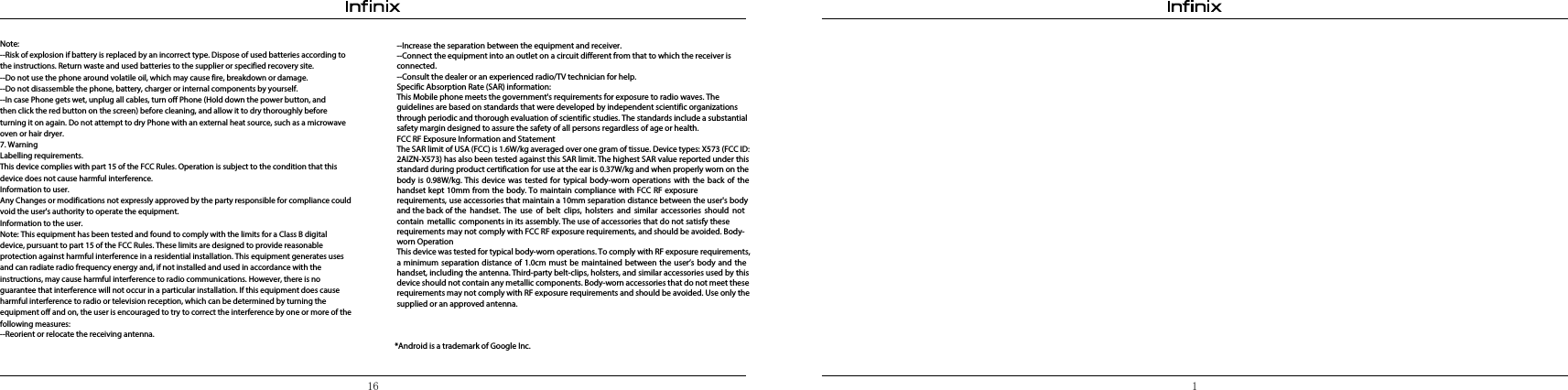 16 1Note:--Risk of explosion if battery is replaced by an incorrect type. Dispose of used batteries according to the instructions. Return waste and used batteries to the supplier or specified recovery site.--Do not use the phone around volatile oil, which may cause fire, breakdown or damage.--Do not disassemble the phone, battery, charger or internal components by yourself.--In case Phone gets wet, unplug all cables, turn off Phone (Hold down the power button, and then click the red button on the screen) before cleaning, and allow it to dry thoroughly before turning it on again. Do not attempt to dry Phone with an external heat source, such as a microwave oven or hair dryer.7. WarningLabelling requirements.This device complies with part 15 of the FCC Rules. Operation is subject to the condition that this device does not cause harmful interference. Information to user.Any Changes or modifications not expressly approved by the party responsible for compliance could void the user&apos;s authority to operate the equipment.Information to the user.Note: This equipment has been tested and found to comply with the limits for a Class B digital device, pursuant to part 15 of the FCC Rules. These limits are designed to provide reasonable protection against harmful interference in a residential installation. This equipment generates uses and can radiate radio frequency energy and, if not installed and used in accordance with the instructions, may cause harmful interference to radio communications. However, there is no guarantee that interference will not occur in a particular installation. If this equipment does cause harmful interference to radio or television reception, which can be determined by turning the equipment off and on, the user is encouraged to try to correct the interference by one or more of the following measures:--Reorient or relocate the receiving antenna.--Increase the separation between the equipment and receiver.--Connect the equipment into an outlet on a circuit different from that to which the receiver is connected.--Consult the dealer or an experienced radio/TV technician for help. Specific Absorption Rate (SAR) information:This Mobile phone meets the government&apos;s requirements for exposure to radio waves. The guidelines are based on standards that were developed by independent scientific organizations through periodic and thorough evaluation of scientific studies. The standards include a substantial safety margin designed to assure the safety of all persons regardless of age or health.FCC RF Exposure Information and StatementThe SAR limit of USA (FCC) is 1.6W/kg averaged over one gram of tissue. Device types: X573 (FCC ID: 2AIZN-X573) has also been tested against this SAR limit. The highest SAR value reported under this standard during product certification for use at the ear is 0.37W/kg and when properly worn on the body is 0.98W/kg. This device was tested for typical body-worn operations with the back of the handset kept 10mm from the body. To maintain compliance with FCC RF exposure requirements, use accessories that maintain a 10mm separation distance between the user&apos;s body and the back of the handset. The use of belt clips, holsters and similar accessories should not contain metallic components in its assembly. The use of accessories that do not satisfy these requirements may not comply with FCC RF exposure requirements, and should be avoided. Body-worn OperationThis device was tested for typical body-worn operations. To comply with RF exposure requirements, a minimum separation distance of 1.0cm must be maintained between the user’s body and the handset, including the antenna. Third-party belt-clips, holsters, and similar accessories used by this device should not contain any metallic components. Body-worn accessories that do not meet these requirements may not comply with RF exposure requirements and should be avoided. Use only the supplied or an approved antenna. *Android is a trademark of Google Inc.