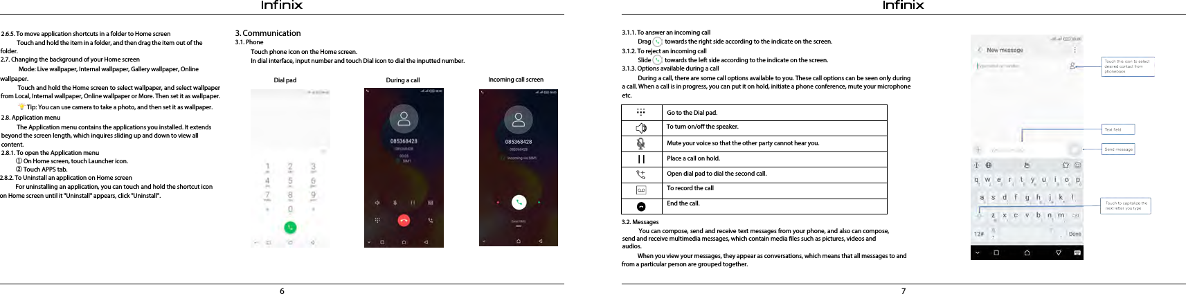6 73.1.1. To answer an incoming callDrag          towards the right side according to the indicate on the screen.3.1.2. To reject an incoming callSlide          towards the left side according to the indicate on the screen. 3.1.3. Options available during a callDuring a call, there are some call options available to you. These call options can be seen only during a call. When a call is in progress, you can put it on hold, initiate a phone conference, mute your microphone etc.① On Home screen, touch Launcher icon. ② Touch APPS tab. 2.8.2. To Uninstall an application on Home screenFor uninstalling an application, you can touch and hold the shortcut icon on Home screen until it &quot;Uninstall&quot; appears, click &quot;Uninstall&quot;.3.  Communication3.1. PhoneTouch phone icon on the Home screen.In dial interface, input number and touch Dial icon to dial the inputted number.Incoming call screenDial pad   During a call 3.2. Messages            You can compose, send and receive text messages from your phone, and also can compose, send and receive multimedia messages, which contain media files such as pictures, videos and audios.When you view your messages, they appear as conversations, which means that all messages to and from a particular person are grouped together.Go to the Dial pad.Mute your voice so that the other party cannot hear you.Place a call on hold.Open dial pad to dial the second call.To record the callEnd the call.To turn on/off the speaker.2.6.5. To move application shortcuts in a folder to Home screenTouch and hold the item in a folder, and then drag the item out of the folder.2.7. Changing the background of your Home screen  Mode: Live wallpaper, Internal wallpaper, Gallery wallpaper, Online wallpaper.   Touch and hold the Home screen to select wallpaper, and select wallpaper from Local, Internal wallpaper, Online wallpaper or More. Then set it as wallpaper.Tip: You can use camera to take a photo, and then set it as wallpaper. 2.8. Application menuThe Application menu contains the applications you installed. It extends beyond the screen length, which inquires sliding up and down to view all content.2.8.1. To open the Application menu