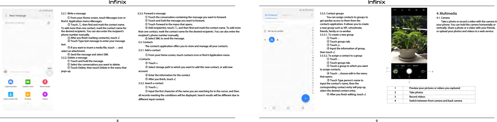 8 93.2.1. Write a message 3.2.3. Forward a message①Touch the conversation containing the message you want to forward.②Touch and hold the message you want to forward.③Touch Forward in the menu that opens.④Add recipient(s), touch      , and then find and mark the contact name. To add more 3.3.3. Contact groupsYou can assign contacts to groups to get quicker access to them from the contacts application. It allows you to create a new group such as VIP, schoolmate,  friends, family or co-worker.3.3.3.1. To create a new group①Touch   .②Touch groups tab.③Touch     .④Input the information of group,  then touch √.3.3.3.2. To assign a contact to a group①Touch   .②Touch groups tab.③ Touch a group to which you want to assign contacts.④ Touch   , choose edit in the menu that opens.⑤ Touch Type person’s name to input the contact&apos;s name, then the corresponding contact entry will pop up, select the desired contact entry.⑥ After you finish editing, touch √.1  Preview your pictures or videos you captured2  Take photos3  Record videos4  Switch between front camera and back camerathan one contact, mark the contact name for the desired recipients. You can also enter the recipient&apos;s phone number manually.  ⑤    Select SIM, to send the message.3.3. ContactsThe contacts application offers you to store and manage all your contacts. 3.3.1. Add a contact① From your Home screen, touch contacts icon or find it Application menu &gt;Contacts.② Touch +.③ Select storage path to which you want to add this new contact, or add new account.④ Enter the information for the contact.⑤After you finish, touch √.3.3.2. Search a contact①Touch    .② Input the first character of the name you are searching for in the cursor, and then all records meeting the conditions will be displayed. Search results will be different due to different input content. ① From your Home screen, touch Messages icon orfind it: Application menu&gt;Messages.② Touch      , then find and mark the contact name. To add more than one contact, mark the contact name for the desired recipients. You can also enter the recipient&apos;s phone number manually.text.③After you finish marking contact(s), touch √.④Touch Type text message to enter your message ⑤If you want to insert a media file, touch       and select an attachment.⑥ Send the message and select SIM. 3.2.2. Delete a message ① Touch and hold the message.②Select the conversations you want to delete.③ Touch Delete, then touch Delete in the menu that pops up.4.  Multimedia4.1. CameraTake a photo or record a video with the camera in your phone. You can hold the camera horizontally or vertically. Share a photo or a video with your friends,  or upload your photos and videos to a web service.
