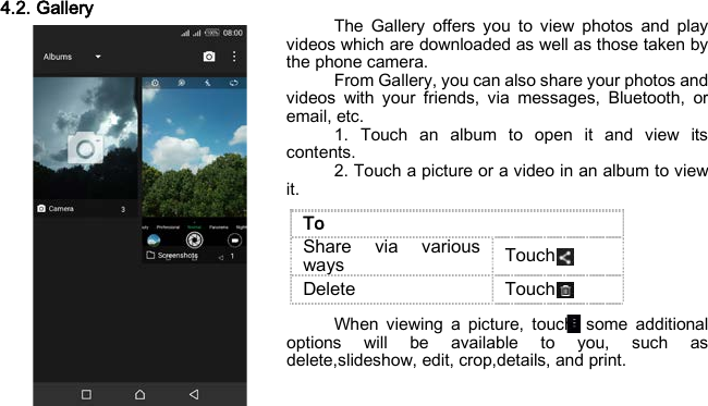 4.2. Gallery The Gallery offers you to view photos and play videos which are downloaded as well as those taken by the phone camera. From Gallery, you can also share your photos and videos with your friends, via messages, Bluetooth, or email, etc. 1. Touch an album to open it and view its contents. 2. Touch a picture or a video in an album to view it.     When viewing a picture, touch, some additional options will be available to you, such as delete,slideshow, edit, crop,details, and print.    To Share via various ways   Touch Delete Touch 