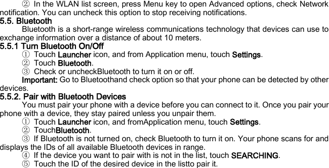 ② In the WLAN list screen, press Menu key to open Advanced options, check Network notification. You can uncheck this option to stop receiving notifications. 5.5. Bluetooth Bluetooth is a short-range wireless communications technology that devices can use to exchange information over a distance of about 10 meters. 5.5.1 Turn Bluetooth On/Off ① Touch Launcher icon, and from Application menu, touch Settings. ② Touch Bluetooth. ③ Check or uncheckBluetooth to turn it on or off. Important: Go to Bluetoothand check option so that your phone can be detected by other devices. 5.5.2. Pair with Bluetooth Devices You must pair your phone with a device before you can connect to it. Once you pair your phone with a device, they stay paired unless you unpair them. ① Touch Launcher icon, and fromApplication menu, touch Settings. ② TouchBluetooth. ③ If Bluetooth is not turned on, check Bluetooth to turn it on. Your phone scans for and displays the IDs of all available Bluetooth devices in range. ④ If the device you want to pair with is not in the list, touch SEARCHING. ⑤ Touch the ID of the desired device in the listto pair it.    