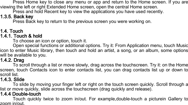 Press Home key to close any menu or app and return to the Home screen. If you are viewing the left or right Extended Home screen, open the central Home screen. Press and hold Recent key to view the applications you have used recently. 1.3.5. Back key Press Back key to return to the previous screen you were working on.  1.4. Touch 1.4.1. Touch &amp; hold To choose an icon or option, touch it. Open special functions or additional options. Try it: From Application menu, touch Music icon to enter Music library, then touch and hold an artist, a song, or an album, some options will be available to you. 1.4.2. Drag To scroll through a list or move slowly, drag across the touchscreen. Try it: on the Home screen, touch Contacts icon to enter contacts list, you can drag contacts list up or down to scroll list. 1.4.3. Slide To slide by moving your finger left or right on the touch screen quickly. Scroll through a list or move quickly, slide across the touchscreen (drag quickly and release). 1.4.4 Double-touch Touch quickly twice to zoom in/out. For example,double-touch a picturein Gallery to zoom in/out. 