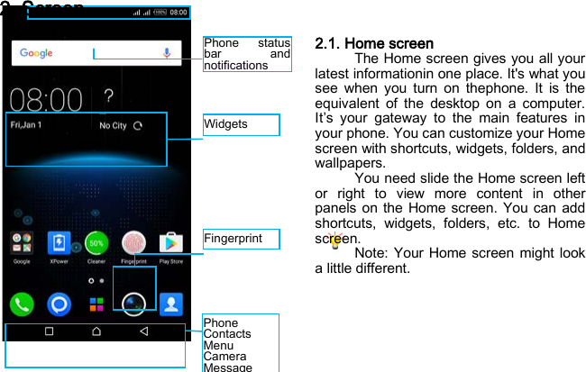 Widgets Phone status bar and notifications Fingerprint   Phone Contacts Menu  Camera Message 2. Screen 2.1. Home screen The Home screen gives you all your latest informationin one place. It&apos;s what you see when you turn on thephone. It is the equivalent of the desktop on a computer. It’s  your gateway to the main features in your phone. You can customize your Home screen with shortcuts, widgets, folders, and wallpapers. You need slide the Home screen left or  right to view more content in other panels on the Home screen. You can add shortcuts, widgets, folders, etc. to Home screen. Note: Your Home screen might look a little different.     