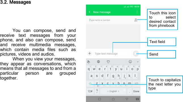 Touch this icon to select desired contact from phnebook Text field Send  Touch to capitalizs the next letter you type 3.2. Messages      You can compose, send and receive text messages from your phone, and also can compose, send and receive multimedia messages, which contain media files such as pictures, videos and audios.     When you view your messages, they appear as conversations, which means that all messages to and from a particular person are grouped together.    