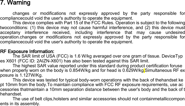 7. Warning changes or modifications not expressly approved by the party responsible for compliancecould void the user&apos;s authority to operate the equipment. This device complies with Part 15 of the FCC Rules. Operation is subject to the following twoconditions: (1) this device may not cause harmful interference, and (2) this device must acceptany interference received, including interference that may cause undesired operation.changes or modifications not expressly approved by the party responsible for compliancecould void the user&apos;s authority to operate the equipment.  RF Exposure Information:   The SAR limit of USA (FCC) is 1.6 W/kg averaged over one gram of tissue. DeviceTypes X601 (FCC ID: 2AIZN-X601) has also been tested against this SAR limit. The highest SAR value reported under this standard during product certification foruse when properly worn on the body is 0.854W/kg and for head is 0.629W/kg.Simultaneous RF exposure is 1.127W/Kg. This device was tested for typical body‐worn operations with the back of thehandset kept 10mm from the body.To maintain compliance with FCC RF exposure requirements, use accessories thatmaintain a 10mm separation distance between the user&apos;s body and the back of thehandset. The use of belt clips,holsters and similar accessories should not containmetalliccomponents in its assembly.  