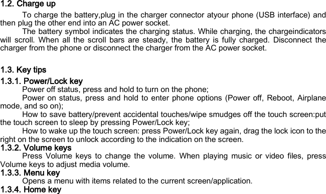 1.2. Charge up To charge the battery,plug in the charger connector atyour phone (USB interface) and then plug the other end into an AC power socket. The battery symbol indicates the charging status. While charging, the chargeindicators will scroll. When all the scroll bars are steady, the battery is fully charged. Disconnect the charger from the phone or disconnect the charger from the AC power socket.  1.3. Key tips 1.3.1. Power/Lock key Power off status, press and hold to turn on the phone; Power on status, press and hold to enter phone options (Power off, Reboot, Airplane mode, and so on); How to save battery/prevent accidental touches/wipe smudges off the touch screen:put the touch screen to sleep by pressing Power/Lock key; How to wake up the touch screen: press Power/Lock key again, drag the lock icon to the right on the screen to unlock according to the indication on the screen. 1.3.2. Volume keys Press Volume keys to change the volume. When playing music or video files, press Volume keys to adjust media volume. 1.3.3. Menu key Opens a menu with items related to the current screen/application. 1.3.4. Home key 