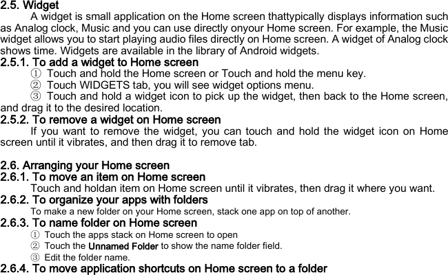 2.5. Widget A widget is small application on the Home screen thattypically displays information such as Analog clock, Music and you can use directly onyour Home screen. For example, the Music widget allows you to start playing audio files directly on Home screen. A widget of Analog clock shows time. Widgets are available in the library of Android widgets. 2.5.1. To add a widget to Home screen ① Touch and hold the Home screen or Touch and hold the menu key. ② Touch WIDGETS tab, you will see widget options menu. ③ Touch and hold a widget icon to pick up the widget, then back to the Home screen, and drag it to the desired location.   2.5.2. To remove a widget on Home screen If you want to remove the widget, you can touch and hold the widget icon on Home screen until it vibrates, and then drag it to remove tab.  2.6. Arranging your Home screen 2.6.1. To move an item on Home screen Touch and holdan item on Home screen until it vibrates, then drag it where you want. 2.6.2. To organize your apps with folders To make a new folder on your Home screen, stack one app on top of another. 2.6.3. To name folder on Home screen ① Touch the apps stack on Home screen to open ② Touch the Unnamed Folder to show the name folder field.   ③ Edit the folder name. 2.6.4. To move application shortcuts on Home screen to a folder 