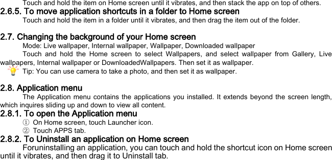 Touch and hold the item on Home screen until it vibrates, and then stack the app on top of others. 2.6.5. To move application shortcuts in a folder to Home screen Touch and hold the item in a folder until it vibrates, and then drag the item out of the folder.  2.7. Changing the background of your Home screen Mode: Live wallpaper, Internal wallpaper, Wallpaper, Downloaded wallpaper Touch and hold the Home screen to select Wallpapers, and select wallpaper from Gallery, Live wallpapers, Internal wallpaper or DownloadedWallpapers. Then set it as wallpaper. Tip: You can use camera to take a photo, and then set it as wallpaper.  2.8. Application menu The Application menu contains the applications you installed. It extends beyond the screen length, which inquires sliding up and down to view all content. 2.8.1. To open the Application menu ① On Home screen, touch Launcher icon.   ②  Touch APPS tab. 2.8.2. To Uninstall an application on Home screen Foruninstalling an application, you can touch and hold the shortcut icon on Home screen until it vibrates, and then drag it to Uninstall tab. 