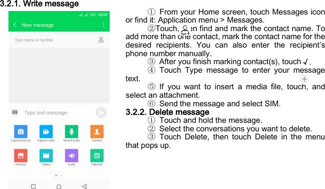  3.2.1. Write message ① From your Home screen, touch Messages icon or find it: Application menu &gt; Messages. ②Touch, then find and mark the contact name. To add more than one contact, mark the contact name for the desired recipients. You can also enter the recipient’s phone number manually. ③ After you finish marking contact(s), touch√. ④ Touch Type message to enter your message text. ⑤ If you want to insert a media file, touch, and select an attachment. ⑥ Send the message and select SIM. 3.2.2. Delete message   ① Touch and hold the message. ② Select the conversations you want to delete. ③ Touch Delete, then touch Delete in the menu that pops up.    