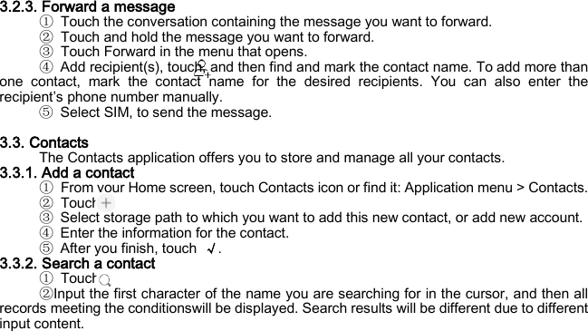 3.2.3. Forward a message ① Touch the conversation containing the message you want to forward. ② Touch and hold the message you want to forward. ③ Touch Forward in the menu that opens. ④ Add recipient(s), touch, and then find and mark the contact name. To add more than one contact, mark the contact name for the desired recipients. You can also enter the recipient’s phone number manually. ⑤ Select SIM, to send the message.  3.3. Contacts The Contacts application offers you to store and manage all your contacts.   3.3.1. Add a contact ① From your Home screen, touch Contacts icon or find it: Application menu &gt; Contacts.   ② Touch. ③ Select storage path to which you want to add this new contact, or add new account. ④ Enter the information for the contact. ⑤ After you finish, touch  √. 3.3.2. Search a contact ① Touch. ②Input the first character of the name you are searching for in the cursor, and then all records meeting the conditionswill be displayed. Search results will be different due to different input content.   