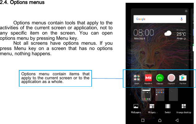 Options menu contain items that apply to the current screen or to the application as a whole.  2.4. Options menus    Options menus contain tools that apply to the activities of the current screen or application, not to any specific item on the screen. You can open options menu by pressing Menu key. Not all screens have options menus. If you press Menu key on a screen that has no options menu, nothing happens.              