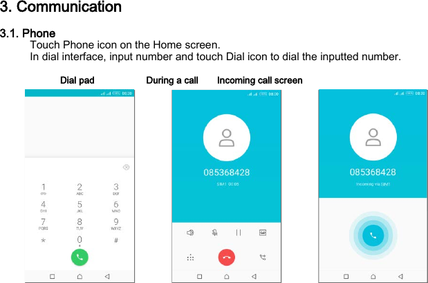 3. Communication 3.1. Phone Touch Phone icon on the Home screen. In dial interface, input number and touch Dial icon to dial the inputted number.  Dial pad           During a call    Incoming call screen                  