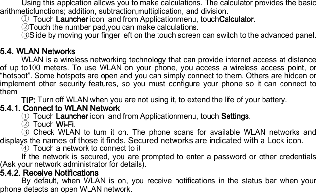 Using this applcation allows you to make calculations. The calculator provides the basic arithmeticfunctions; addition, subtraction,multiplication, and division. ① Touch Launcher icon, and from Applicationmenu, touchCalculator. ②Touch the number pad,you can make calculations. ③Slide by moving your finger left on the touch screen can switch to the advanced panel.  5.4. WLAN Networks WLAN is a wireless networking technology that can provide internet access at distance of up to100 meters. To use WLAN on your phone, you access a wireless access point, or “hotspot”. Some hotspots are open and you can simply connect to them. Others are hidden or implement other security features, so you must configure your phone so it can connect to them. TIP: Turn off WLAN when you are not using it, to extend the life of your battery. 5.4.1. Connect to WLAN Network ① Touch Launcher icon, and from Applicationmenu, touch Settings. ② Touch Wi-Fi. ③ Check WLAN to turn it on. The phone scans for available WLAN networks and displays the names of those it finds. Secured networks are indicated with a Lock icon. ④ Touch a network to connect to it If the network is secured, you are prompted to enter a password or other credentials (Ask your network administrator for details). 5.4.2. Receive Notifications By default, when WLAN is on, you receive notifications in the status bar when your phone detects an open WLAN network. 