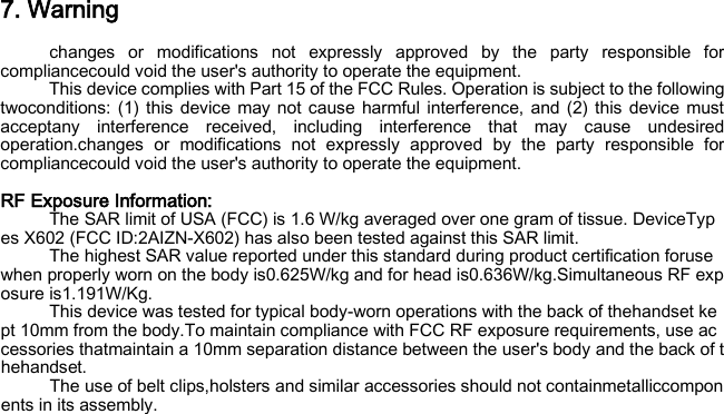 7. Warning changes or modifications not expressly approved by the party responsible for compliancecould void the user&apos;s authority to operate the equipment. This device complies with Part 15 of the FCC Rules. Operation is subject to the following twoconditions: (1) this device may not cause harmful interference, and (2) this device must acceptany interference received, including interference that may cause undesired operation.changes or modifications not expressly approved by the party responsible for compliancecould void the user&apos;s authority to operate the equipment.  RF Exposure Information:   The SAR limit of USA (FCC) is 1.6 W/kg averaged over one gram of tissue. DeviceTypes X602 (FCC ID:2AIZN-X602) has also been tested against this SAR limit. The highest SAR value reported under this standard during product certification foruse when properly worn on the body is0.625W/kg and for head is0.636W/kg.Simultaneous RF exposure is1.191W/Kg. This device was tested for typical body‐worn operations with the back of thehandset kept 10mm from the body.To maintain compliance with FCC RF exposure requirements, use accessories thatmaintain a 10mm separation distance between the user&apos;s body and the back of thehandset. The use of belt clips,holsters and similar accessories should not containmetalliccomponents in its assembly.  