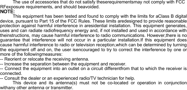 The use of accessories that do not satisfy theserequirementsmay not comply with FCC RFexposure requirements, and should beavoided.   NOTE: This equipment has been tested and found to comply with the limits for aClass B digital device, pursuant to Part 15 of the FCC Rules. These limits aredesigned to provide reasonable protection against harmful interference in aresidential installation. This equipment generates, uses and can radiate radiofrequency energy and, if not installed and used in accordance with theinstructions, may cause harmful interference to radio communications. However,there is no guarantee that interference will not occur in a particular installation.If this equipment does cause harmful interference to radio or television reception,which can be determined by turning the equipment off and on, the user isencouraged to try to correct the interference by one or more of the followingmeasures: -- Reorient or relocate the receiving antenna. -- Increase the separation between the equipment and receiver. -- Connect the equipment into an outlet on a circuit differentfrom that to which the receiver is connected. -- Consult the dealer or an experienced radio/TV technician for help. This device and its antenna(s) must not be co-located or operation in conjunction withany other antenna or transmitter.   
