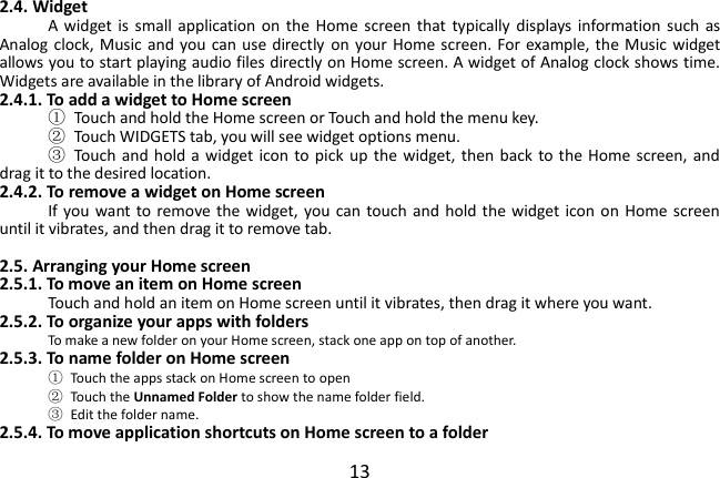  13 2.4. Widget A  widget  is  small application on  the Home  screen  that  typically  displays  information such  as Analog clock, Music and you  can use directly  on  your Home screen. For example, the Music widget allows you to start playing audio files directly on Home screen. A widget of Analog clock shows time. Widgets are available in the library of Android widgets. 2.4.1. To add a widget to Home screen ①  Touch and hold the Home screen or Touch and hold the menu key. ②  Touch WIDGETS tab, you will see widget options menu. ③  Touch and hold a widget icon to pick  up  the  widget,  then  back  to the Home screen, and drag it to the desired location.   2.4.2. To remove a widget on Home screen If you want to remove  the  widget, you can touch and  hold  the  widget icon on Home screen until it vibrates, and then drag it to remove tab.  2.5. Arranging your Home screen 2.5.1. To move an item on Home screen Touch and hold an item on Home screen until it vibrates, then drag it where you want. 2.5.2. To organize your apps with folders To make a new folder on your Home screen, stack one app on top of another. 2.5.3. To name folder on Home screen ①  Touch the apps stack on Home screen to open ②  Touch the Unnamed Folder to show the name folder field.   ③  Edit the folder name. 2.5.4. To move application shortcuts on Home screen to a folder 