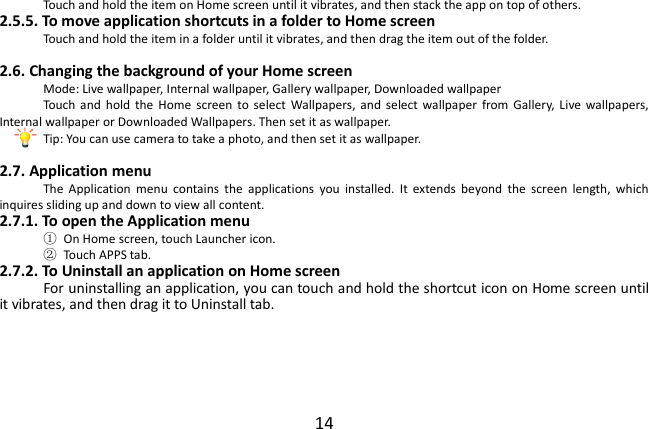  14 Touch and hold the item on Home screen until it vibrates, and then stack the app on top of others. 2.5.5. To move application shortcuts in a folder to Home screen Touch and hold the item in a folder until it vibrates, and then drag the item out of the folder.  2.6. Changing the background of your Home screen Mode: Live wallpaper, Internal wallpaper, Gallery wallpaper, Downloaded wallpaper Touch  and  hold  the  Home  screen  to select  Wallpapers, and  select  wallpaper  from  Gallery,  Live  wallpapers, Internal wallpaper or Downloaded Wallpapers. Then set it as wallpaper. Tip: You can use camera to take a photo, and then set it as wallpaper.  2.7. Application menu The  Application  menu  contains  the  applications  you  installed.  It  extends  beyond  the  screen  length,  which inquires sliding up and down to view all content. 2.7.1. To open the Application menu ①  On Home screen, touch Launcher icon.   ②  Touch APPS tab. 2.7.2. To Uninstall an application on Home screen For uninstalling an application, you can touch and hold the shortcut icon on Home screen until it vibrates, and then drag it to Uninstall tab.