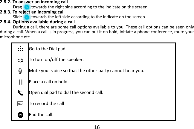  16 2.8.2. To answer an incoming call Drag        towards the right side according to the indicate on the screen. 2.8.3. To reject an incoming call Slide        towards the left side according to the indicate on the screen. 2.8.4. Options available during a call During a call, there are some call options available to you. These call options can be seen only during a call. When a call is in progress, you can put it on hold, initiate a phone conference, mute your microphone etc.      Go to the Dial pad.   To turn on/off the speaker.  Mute your voice so that the other party cannot hear you.  Place a call on hold.  Open dial pad to dial the second call.  To record the call  End the call. 