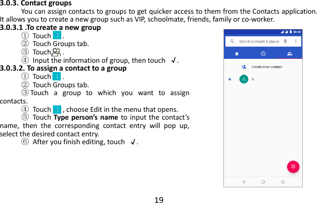  19  3.0.3. Contact groups You can assign contacts to groups to get quicker access to them from the Contacts application. It allows you to create a new group such as VIP, schoolmate, friends, family or co-worker. 3.0.3.1 .To create a new group ①  Touch   . ②  Touch Groups tab. ③  Touch   . ④  Input the information of group, then touch  √. 3.0.3.2. To assign a contact to a group ①  Touch   . ②  Touch Groups tab. ③Touch  a  group  to  which  you  want  to  assign contacts. ④  Touch   , choose Edit in the menu that opens. ⑤  Touch  Type person’s name to input  the  contact’s name,  then  the  corresponding  contact  entry  will  pop  up, select the desired contact entry. ⑥  After you finish editing, touch  √.     