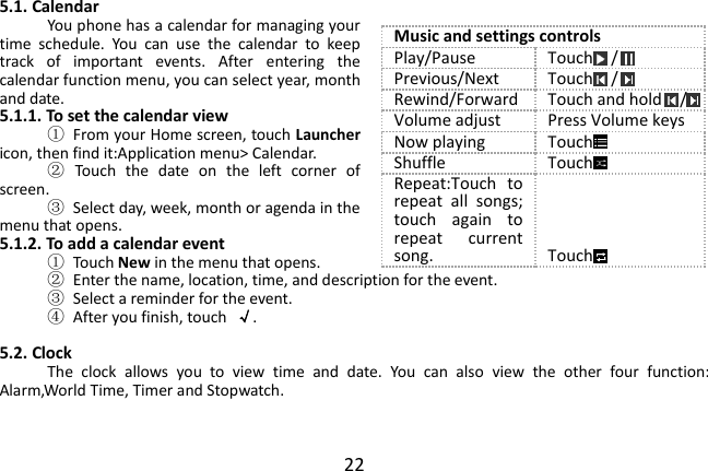  22 5.1. Calendar You phone has a calendar for managing your time  schedule.  You  can  use  the  calendar  to  keep track  of  important  events.  After  entering  the calendar function menu, you can select year, month and date. 5.1.1. To set the calendar view ①  From your Home screen, touch Launcher icon, then find it:Application menu&gt; Calendar. ②  Touch  the  date  on  the  left  corner  of screen. ③  Select day, week, month or agenda in the menu that opens. 5.1.2. To add a calendar event ①  Touch New in the menu that opens. ②  Enter the name, location, time, and description for the event. ③  Select a reminder for the event. ④  After you finish, touch  √.  5.2. Clock The  clock  allows  you  to  view  time  and  date.  You  can  also  view  the  other  four  function: Alarm,World Time, Timer and Stopwatch.   Music and settings controls Play/Pause Touch  / Previous/Next Touch  / Rewind/Forward Touch and hold  / Volume adjust Press Volume keys Now playing Touch Shuffle Touch Repeat:Touch  to repeat  all  songs; touch  again  to repeat  current song. Touch 