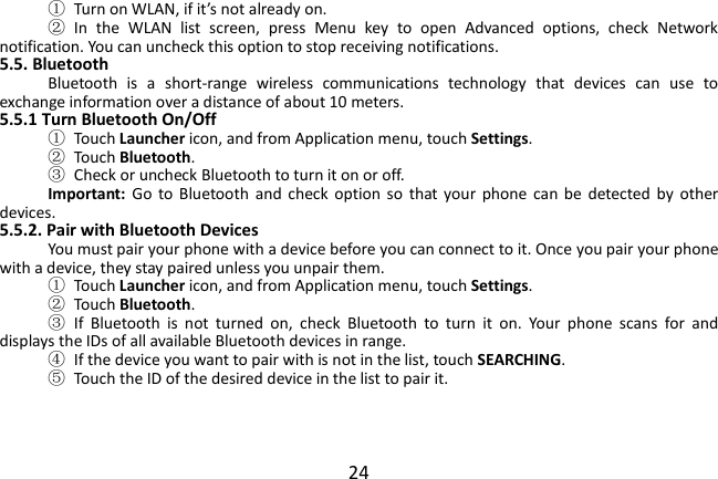  24 ① Turn on WLAN, if it’s not already on. ②  In  the  WLAN  list  screen,  press  Menu  key  to  open  Advanced  options,  check  Network notification. You can uncheck this option to stop receiving notifications. 5.5. Bluetooth Bluetooth  is  a  short-range  wireless  communications  technology  that  devices  can  use  to exchange information over a distance of about 10 meters. 5.5.1 Turn Bluetooth On/Off ①  Touch Launcher icon, and from Application menu, touch Settings. ②  Touch Bluetooth. ③  Check or uncheck Bluetooth to turn it on or off. Important:  Go  to  Bluetooth  and  check option  so  that  your  phone  can  be  detected  by  other devices. 5.5.2. Pair with Bluetooth Devices You must pair your phone with a device before you can connect to it. Once you pair your phone with a device, they stay paired unless you unpair them. ①  Touch Launcher icon, and from Application menu, touch Settings. ②  Touch Bluetooth. ③  If  Bluetooth  is  not  turned  on,  check  Bluetooth  to  turn  it  on.  Your  phone  scans  for  and displays the IDs of all available Bluetooth devices in range. ④  If the device you want to pair with is not in the list, touch SEARCHING. ⑤  Touch the ID of the desired device in the list to pair it.    