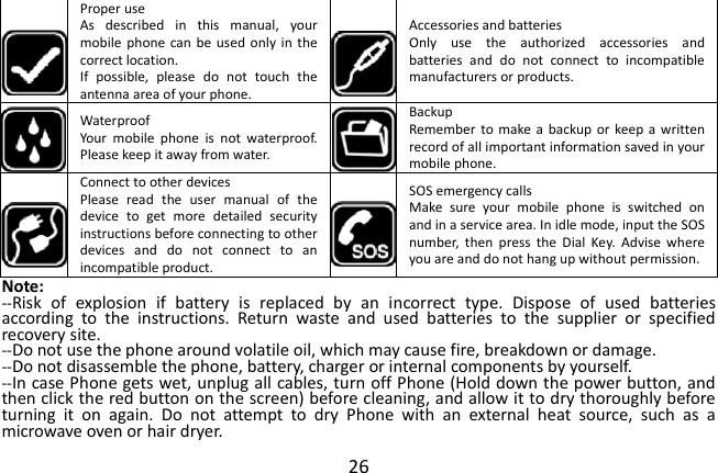  26  Proper use As  described  in  this  manual,  your mobile phone can  be used only  in  the correct location. If  possible,  please  do  not  touch  the antenna area of your phone.  Accessories and batteries Only  use  the  authorized  accessories  and batteries  and  do  not  connect  to  incompatible manufacturers or products.  Waterproof Your  mobile  phone  is  not  waterproof. Please keep it away from water.  Backup Remember to  make a  backup or  keep a written record of all important information saved in your mobile phone.  Connect to other devices Please  read  the  user  manual  of  the device  to  get  more  detailed  security instructions before connecting to other devices  and  do  not  connect  to  an incompatible product.  SOS emergency calls Make  sure  your  mobile  phone  is  switched  on and in a service area. In idle mode, input the SOS number,  then  press  the  Dial  Key.  Advise  where you are and do not hang up without permission. Note: --Risk  of  explosion  if  battery  is  replaced  by  an  incorrect  type.  Dispose  of  used  batteries according  to  the  instructions.  Return  waste  and  used  batteries  to  the  supplier  or  specified recovery site. --Do not use the phone around volatile oil, which may cause fire, breakdown or damage. --Do not disassemble the phone, battery, charger or internal components by yourself. --In case Phone gets wet, unplug all cables, turn off Phone (Hold down the power button, and then click the red button on the screen) before cleaning, and allow it to dry thoroughly before turning  it  on  again.  Do  not  attempt  to  dry  Phone  with  an  external  heat  source,  such  as  a microwave oven or hair dryer. 