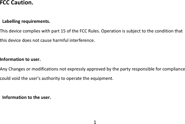  1 FCC Caution.      Labelling requirements. This device complies with part 15 of the FCC Rules. Operation is subject to the condition that this device does not cause harmful interference.    Information to user. Any Changes or modifications not expressly approved by the party responsible for compliance could void the user&apos;s authority to operate the equipment.      Information to the user. 