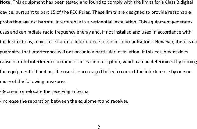  2 Note: This equipment has been tested and found to comply with the limits for a Class B digital device, pursuant to part 15 of the FCC Rules. These limits are designed to provide reasonable protection against harmful interference in a residential installation. This equipment generates uses and can radiate radio frequency energy and, if not installed and used in accordance with the instructions, may cause harmful interference to radio communications. However, there is no guarantee that interference will not occur in a particular installation. If this equipment does cause harmful interference to radio or television reception, which can be determined by turning the equipment off and on, the user is encouraged to try to correct the interference by one or more of the following measures: -Reorient or relocate the receiving antenna. -Increase the separation between the equipment and receiver. 