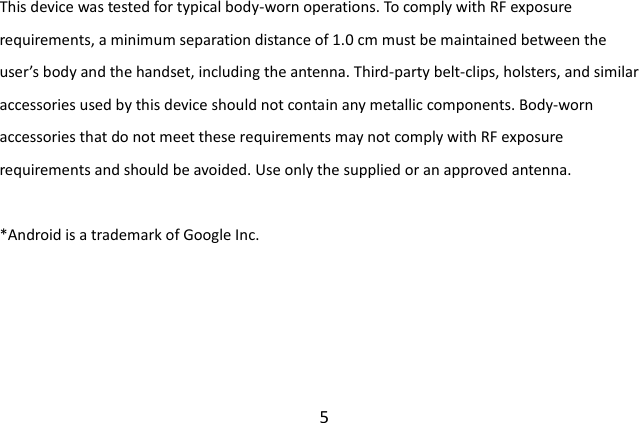  5 This device was tested for typical body-worn operations. To comply with RF exposure requirements, a minimum separation distance of 1.0 cm must be maintained between the user’s body and the handset, including the antenna. Third-party belt-clips, holsters, and similar accessories used by this device should not contain any metallic components. Body-worn accessories that do not meet these requirements may not comply with RF exposure requirements and should be avoided. Use only the supplied or an approved antenna.  *Android is a trademark of Google Inc. 