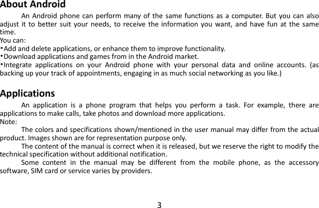  3 About Android An Android  phone can perform many of the same functions as a computer. But you can also adjust it  to  better suit your  needs,  to receive  the  information you  want, and have  fun  at  the  same time.   You can: •Add and delete applications, or enhance them to improve functionality.   •Download applications and games from in the Android market. •Integrate  applications  on  your  Android  phone  with  your  personal  data  and  online  accounts.  (as backing up your track of appointments, engaging in as much social networking as you like.)  Applications An  application  is  a  phone  program  that  helps  you  perform  a  task.  For  example,  there  are applications to make calls, take photos and download more applications. Note: The colors and specifications shown/mentioned in the user manual may differ from the actual product. Images shown are for representation purpose only. The content of the manual is correct when it is released, but we reserve the right to modify the technical specification without additional notification.   Some  content  in  the  manual  may  be  different  from  the  mobile  phone,  as  the  accessory software, SIM card or service varies by providers.  