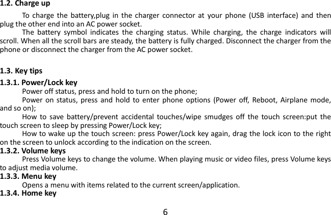  6 1.2. Charge up To  charge  the  battery,plug  in  the  charger  connector  at  your  phone  (USB  interface)  and  then plug the other end into an AC power socket. The  battery  symbol  indicates  the  charging  status.  While  charging,  the  charge  indicators  will scroll. When all the scroll bars are steady, the battery is fully charged. Disconnect the charger from the phone or disconnect the charger from the AC power socket.  1.3. Key tips 1.3.1. Power/Lock key Power off status, press and hold to turn on the phone; Power  on status,  press  and  hold to enter  phone  options  (Power  off,  Reboot, Airplane  mode, and so on); How  to  save battery/prevent  accidental  touches/wipe  smudges  off  the  touch  screen:put  the touch screen to sleep by pressing Power/Lock key; How to wake up the touch screen: press Power/Lock key again, drag the lock icon to the right on the screen to unlock according to the indication on the screen. 1.3.2. Volume keys Press Volume keys to change the volume. When playing music or video files, press Volume keys to adjust media volume. 1.3.3. Menu key Opens a menu with items related to the current screen/application. 1.3.4. Home key 