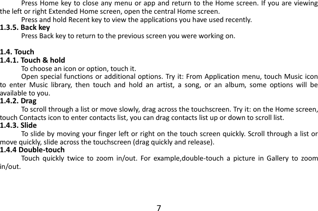  7 Press Home key to close any menu or app and return to the Home screen. If you are viewing the left or right Extended Home screen, open the central Home screen. Press and hold Recent key to view the applications you have used recently. 1.3.5. Back key Press Back key to return to the previous screen you were working on.  1.4. Touch 1.4.1. Touch &amp; hold To choose an icon or option, touch it. Open special functions or additional options. Try it: From Application menu, touch Music icon to  enter  Music  library,  then  touch  and  hold  an  artist,  a  song,  or  an  album,  some  options  will  be available to you. 1.4.2. Drag To scroll through a list or move slowly, drag across the touchscreen. Try it: on the Home screen, touch Contacts icon to enter contacts list, you can drag contacts list up or down to scroll list. 1.4.3. Slide To slide by moving your finger left or right on the touch screen quickly. Scroll through a list or move quickly, slide across the touchscreen (drag quickly and release). 1.4.4 Double-touch Touch  quickly  twice  to  zoom  in/out.  For  example,double-touch  a  picture  in  Gallery  to  zoom in/out.      