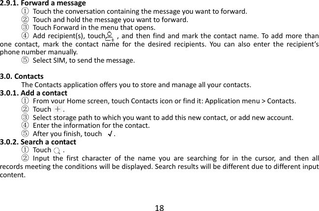  18 2.9.1. Forward a message ①  Touch the conversation containing the message you want to forward. ②  Touch and hold the message you want to forward. ③  Touch Forward in the menu that opens. ④  Add  recipient(s), touch   ,  and  then find and mark the contact name. To add  more  than one  contact,  mark  the  contact  name  for  the  desired  recipients.  You  can  also  enter  the  recipient’s phone number manually. ⑤  Select SIM, to send the message.  3.0. Contacts The Contacts application offers you to store and manage all your contacts.   3.0.1. Add a contact ①  From your Home screen, touch Contacts icon or find it: Application menu &gt; Contacts.   ②  Touch   . ③  Select storage path to which you want to add this new contact, or add new account. ④  Enter the information for the contact. ⑤  After you finish, touch  √. 3.0.2. Search a contact ①  Touch   . ②  Input  the  first  character  of  the  name  you  are  searching  for  in  the  cursor,  and  then  all records meeting the conditions will be displayed. Search results will be different due to different input content.   