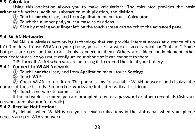  23 5.3. Calculator Using  this  applcation  allows  you  to  make  calculations.  The  calculator  provides  the  basic arithmetic functions; addition, subtraction,multiplication, and division. ①  Touch Launcher icon, and from Application menu, touch Calculator. ②  Touch the number pad,you can make calculations. ③  Slide by moving your finger left on the touch screen can switch to the advanced panel.  5.4. WLAN Networks WLAN is a  wireless networking technology that can provide  internet  access at distance of up to100 meters.  To  use WLAN on  your  phone, you access a wireless access point,  or  “hotspot”.  Some hotspots  are  open  and  you  can  simply  connect  to  them.  Others  are  hidden  or  implement  other security features, so you must configure your phone so it can connect to them. TIP: Turn off WLAN when you are not using it, to extend the life of your battery. 5.4.1. Connect to WLAN Network ①  Touch Launcher icon, and from Application menu, touch Settings. ②  Touch Wi-Fi. ③  Check WLAN to turn it on. The phone scans for available WLAN networks and displays the names of those it finds. Secured networks are indicated with a Lock icon. ④  Touch a network to connect to it If the network is secured, you are prompted to enter a password or other credentials (Ask your network administrator for details). 5.4.2. Receive Notifications By  default,  when  WLAN  is  on,  you  receive  notifications  in  the  status  bar  when  your  phone detects an open WLAN network. 