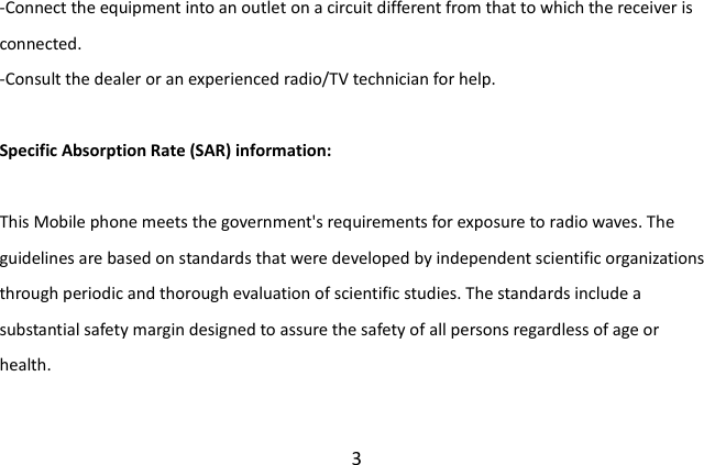  3 -Connect the equipment into an outlet on a circuit different from that to which the receiver is connected. -Consult the dealer or an experienced radio/TV technician for help.  Specific Absorption Rate (SAR) information:  This Mobile phone meets the government&apos;s requirements for exposure to radio waves. The guidelines are based on standards that were developed by independent scientific organizations through periodic and thorough evaluation of scientific studies. The standards include a substantial safety margin designed to assure the safety of all persons regardless of age or health. 