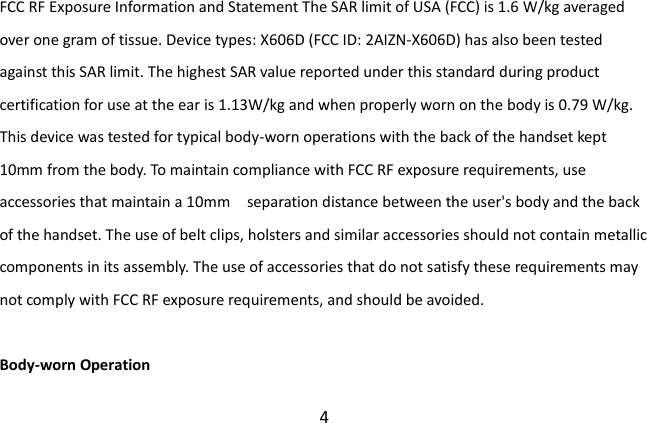  4 FCC RF Exposure Information and Statement The SAR limit of USA (FCC) is 1.6 W/kg averaged over one gram of tissue. Device types: X606D (FCC ID: 2AIZN-X606D) has also been tested against this SAR limit. The highest SAR value reported under this standard during product certification for use at the ear is 1.13W/kg and when properly worn on the body is 0.79 W/kg. This device was tested for typical body-worn operations with the back of the handset kept 10mm from the body. To maintain compliance with FCC RF exposure requirements, use accessories that maintain a 10mm    separation distance between the user&apos;s body and the back of the handset. The use of belt clips, holsters and similar accessories should not contain metallic components in its assembly. The use of accessories that do not satisfy these requirements may not comply with FCC RF exposure requirements, and should be avoided.  Body-worn Operation 