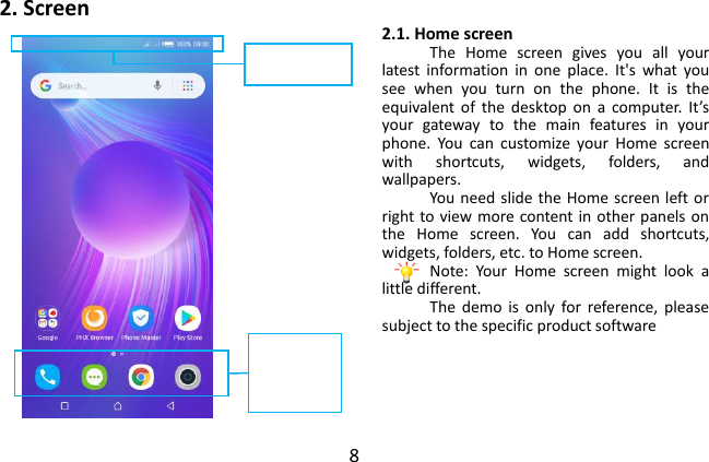  8 2. Screen 2.1. Home screen The  Home  screen  gives  you  all  your latest  information  in  one  place.  It&apos;s  what  you see  when  you  turn  on  the  phone.  It  is  the equivalent of  the  desktop  on  a  computer.  It’s your  gateway  to  the  main  features  in  your phone.  You  can  customize  your  Home  screen with  shortcuts,  widgets,  folders,  and wallpapers. You need slide the Home screen left or right to view more content in other panels on the  Home  screen.  You  can  add  shortcuts, widgets, folders, etc. to Home screen. Note:  Your  Home  screen  might  look  a little different. The  demo  is  only  for  reference,  please subject to the specific product software      Phone  status  bar and notifications Phone Messages Camera PHX Browser  