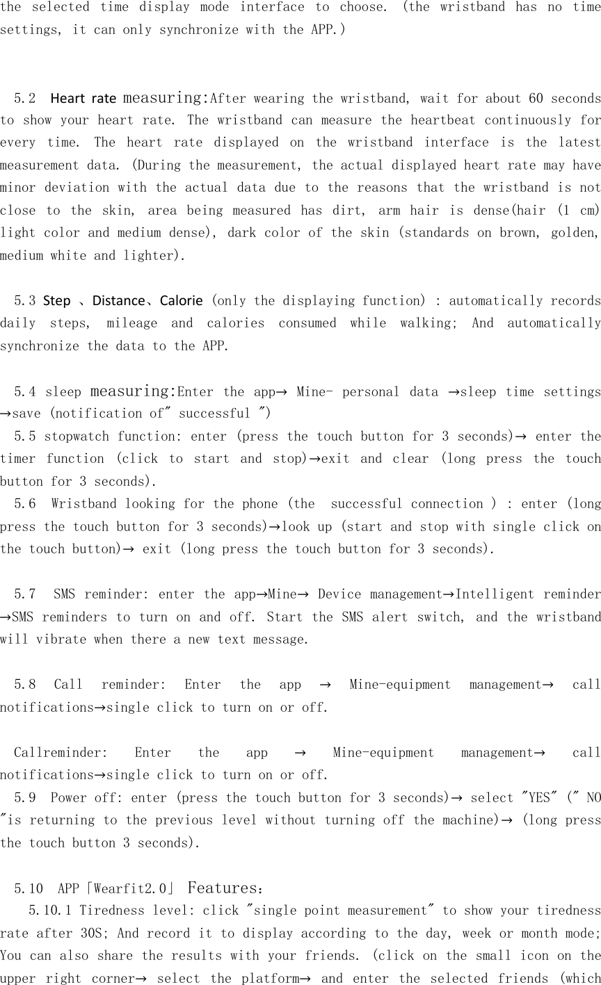 the  selected  time  display  mode  interface  to  choose.  (the  wristband  has  no  time  settings, it can only synchronize with the APP.)   5.2  Heart  rate measuring:After wearing the wristband, wait for about 60 seconds to show your heart rate. The wristband can measure the heartbeat continuously for every  time.  The  heart  rate  displayed  on  the  wristband  interface  is  the  latest measurement data. (During the measurement, the actual displayed heart rate may have minor deviation with the actual data due to the reasons that the wristband is not close  to  the  skin,  area  being  measured  has  dirt,  arm  hair  is  dense(hair  (1  cm) light color and medium dense), dark color of the skin (standards on brown, golden, medium white and lighter).  5.3 Step 、Distance、Calorie (only the displaying function) : automatically records daily  steps,  mileage  and  calories  consumed  while  walking;  And  automatically synchronize the data to the APP.  5.4  sleep measuring:Enter  the  app→  Mine-  personal  data  →sleep time  settings →save (notification of&quot; successful &quot;) 5.5 stopwatch function: enter (press the touch button for 3 seconds)→ enter the timer  function  (click  to  start  and  stop)→exit  and  clear  (long  press  the  touch button for 3 seconds). 5.6  Wristband looking for the phone (the  successful connection ) : enter (long press the touch button for 3 seconds)→look up (start and stop with single click on the touch button)→ exit (long press the touch button for 3 seconds).  5.7   SMS reminder: enter the app→Mine→  Device management→Intelligent reminder →SMS reminders to turn on and off. Start the SMS alert switch, and the wristband will vibrate when there a new text message.  5.8  Call  reminder:  Enter  the  app  →  Mine-equipment  management→  call notifications→single click to turn on or off.  Callreminder:  Enter  the  app  →  Mine-equipment  management→  call notifications→single click to turn on or off. 5.9  Power off: enter (press the touch button for 3 seconds)→ select &quot;YES&quot; (&quot; NO &quot;is returning to the previous level without turning off the machine)→ (long press the touch button 3 seconds).  5.10  APP「Wearfit2.0」 Features： 5.10.1 Tiredness level: click &quot;single point measurement&quot; to show your tiredness rate after 30S; And record it to display according to the day, week or month mode; You can also share the results with your friends. (click on the small icon on the upper  right  corner→  select  the  platform→  and  enter  the  selected  friends  (which 