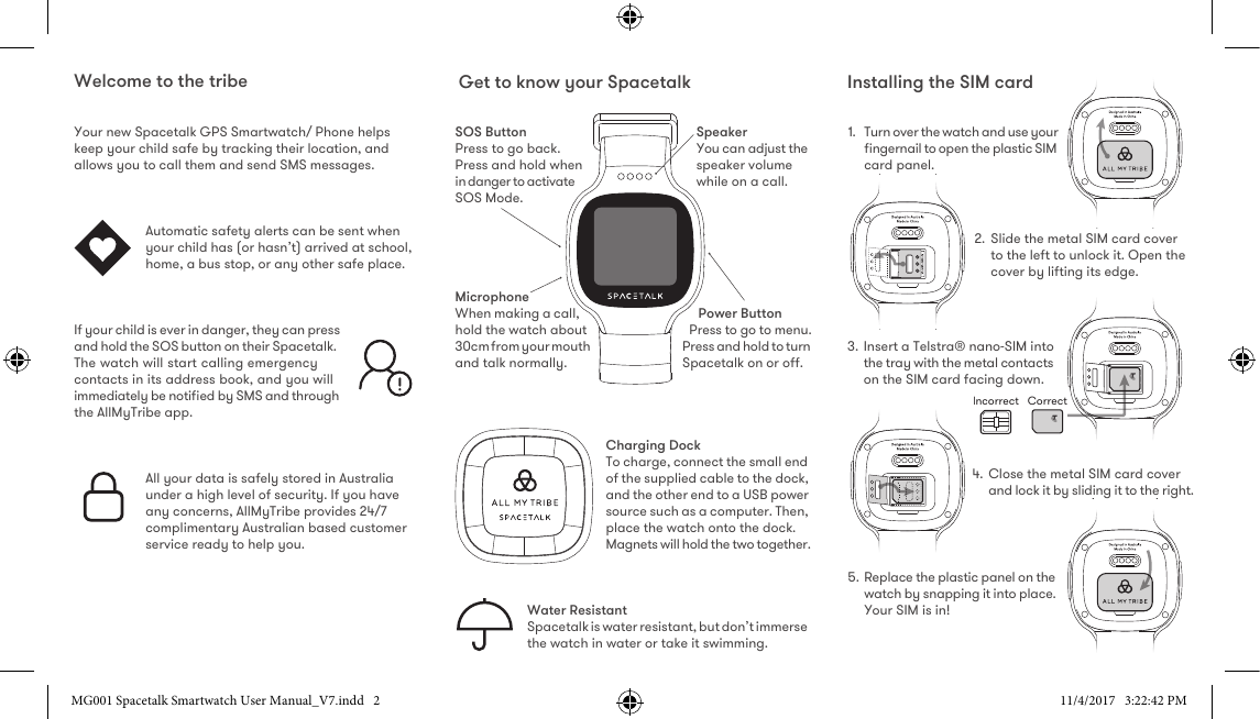 CorrectIncorrectWelcome to the tribeYour new Spacetalk GPS Smartwatch/ Phone helps keep your child safe by tracking their location, and allows you to call them and send SMS messages.   Automatic safety alerts can be sent when your child has (or hasn’t) arrived at school, home, a bus stop, or any other safe place.If your child is ever in danger, they can press and hold the SOS button on their Spacetalk. The watch will start calling emergency contacts in its address book, and you will immediately be notiﬁed by SMS and through the AllMyTribe app.All your data is safely stored in Australia under a high level of security. If you have any concerns, AllMyTribe provides 24/7 complimentary Australian based customer service ready to help you.Get to know your Spacetalk Installing the SIM cardSOS ButtonPress to go back. Press and hold when in danger to activate SOS Mode.SpeakerYou can adjust the speaker volume while on a call.MicrophoneWhen making a call, hold the watch about 30cm from your mouth and talk normally.Water ResistantSpacetalk is water resistant, but don’t immerse the watch in water or take it swimming.Power ButtonPress to go to menu. Press and hold to turn Spacetalk on or o.Charging DockTo charge, connect the small end of the supplied cable to the dock, and the other end to a USB power source such as a computer. Then, place the watch onto the dock. Magnets will hold the two together.1.  Turn over the watch and use your ﬁngernail to open the plastic SIM card panel.2. Slide the metal SIM card cover to the left to unlock it. Open the cover by lifting its edge.3. Insert a Telstra® nano-SIM into the tray with the metal contacts on the SIM card facing down.4. Close the metal SIM card cover and lock it by sliding it to the right.5. Replace the plastic panel on the watch by snapping it into place.Your SIM is in!MG001 Spacetalk Smartwatch User Manual_V7.indd   2 11/4/2017   3:22:42 PM