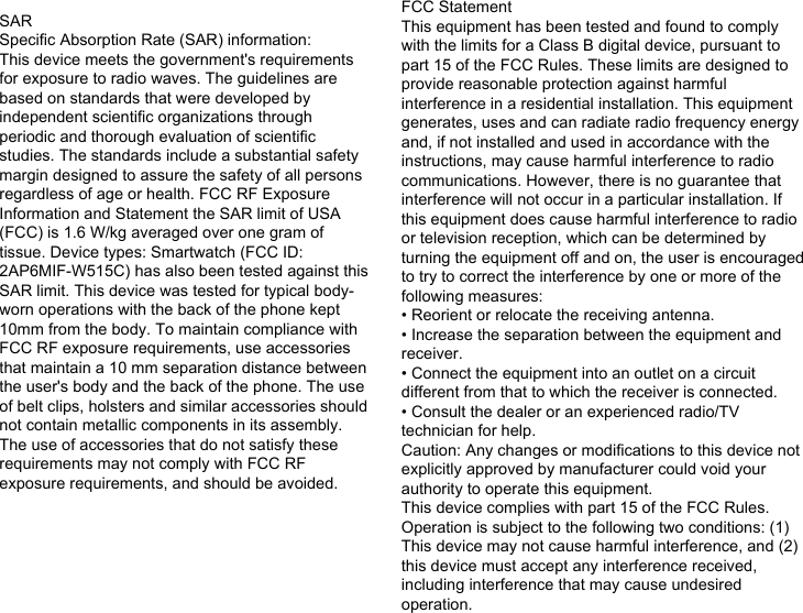 SARSpecific Absorption Rate (SAR) information:This device meets the government&apos;s requirements for exposure to radio waves. The guidelines are based on standards that were developed by independent scientific organizations through periodic and thorough evaluation of scientific studies. The standards include a substantial safety margin designed to assure the safety of all persons regardless of age or health. FCC RF Exposure Information and Statement the SAR limit of USA (FCC) is 1.6 W/kg averaged over one gram of tissue. Device types: Smartwatch (FCC ID: 2AP6MIF-W515C) has also been tested against this SAR limit. This device was tested for typical body-worn operations with the back of the phone kept 10mm from the body. To maintain compliance with FCC RF exposure requirements, use accessories that maintain a 10 mm separation distance between the user&apos;s body and the back of the phone. The use of belt clips, holsters and similar accessories should not contain metallic components in its assembly. The use of accessories that do not satisfy these requirements may not comply with FCC RF exposure requirements, and should be avoided.FCC StatementThis equipment has been tested and found to comply with the limits for a Class B digital device, pursuant to part 15 of the FCC Rules. These limits are designed to provide reasonable protection against harmful interference in a residential installation. This equipment generates, uses and can radiate radio frequency energy and, if not installed and used in accordance with the instructions, may cause harmful interference to radio communications. However, there is no guarantee that interference will not occur in a particular installation. If this equipment does cause harmful interference to radio or television reception, which can be determined by turning the equipment off and on, the user is encouraged to try to correct the interference by one or more of the following measures:• Reorient or relocate the receiving antenna.• Increase the separation between the equipment and receiver.• Connect the equipment into an outlet on a circuit different from that to which the receiver is connected.• Consult the dealer or an experienced radio/TV technician for help.Caution: Any changes or modiﬁcations to this device not explicitly approved by manufacturer could void your authority to operate this equipment.This device complies with part 15 of the FCC Rules. Operation is subject to the following two conditions: (1) This device may not cause harmful interference, and (2) this device must accept any interference received, including interference that may cause undesired operation.