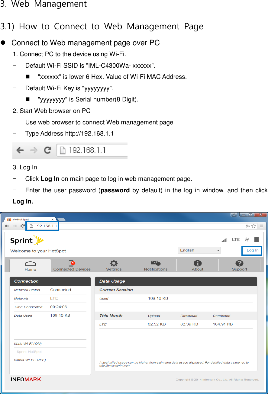 3.  Web  Management 3.1)  How  to  Connect  to  Web  Management  Page   Connect to Web management page over PC 1. Connect PC to the device using Wi-Fi. -  Default Wi-Fi SSID is &quot;IML-C4300Wa- xxxxxx&quot;.   &quot;xxxxxx&quot; is lower 6 Hex. Value of Wi-Fi MAC Address. -  Default Wi-Fi Key is &quot;yyyyyyyy&quot;.     &quot;yyyyyyyy&quot; is Serial number(8 Digit). 2. Start Web browser on PC -  Use web browser to connect Web management page -  Type Address http://192.168.1.1  3. Log In -  Click Log In on main page to log in web management page.   -  Enter the user  password (password by default) in the log in  window, and  then click Log In.  