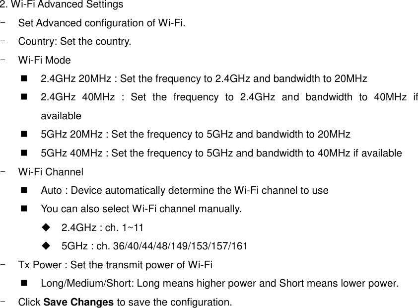 2. Wi-Fi Advanced Settings -  Set Advanced configuration of Wi-Fi. -  Country: Set the country. - Wi-Fi Mode     2.4GHz 20MHz : Set the frequency to 2.4GHz and bandwidth to 20MHz   2.4GHz  40MHz  :  Set  the  frequency  to  2.4GHz  and  bandwidth  to  40MHz  if available   5GHz 20MHz : Set the frequency to 5GHz and bandwidth to 20MHz   5GHz 40MHz : Set the frequency to 5GHz and bandwidth to 40MHz if available - Wi-Fi Channel     Auto : Device automatically determine the Wi-Fi channel to use   You can also select Wi-Fi channel manually.   2.4GHz : ch. 1~11   5GHz : ch. 36/40/44/48/149/153/157/161 -  Tx Power : Set the transmit power of Wi-Fi     Long/Medium/Short: Long means higher power and Short means lower power. -  Click Save Changes to save the configuration.  
