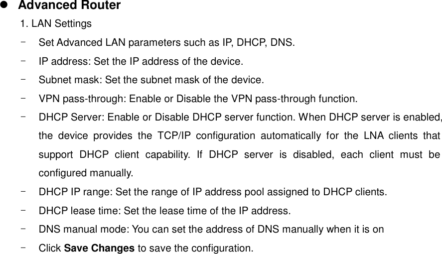  Advanced Router 1. LAN Settings -  Set Advanced LAN parameters such as IP, DHCP, DNS. -  IP address: Set the IP address of the device. -  Subnet mask: Set the subnet mask of the device. -  VPN pass-through: Enable or Disable the VPN pass-through function. -  DHCP Server: Enable or Disable DHCP server function. When DHCP server is enabled, the  device  provides  the  TCP/IP  configuration  automatically  for  the  LNA  clients  that support  DHCP  client  capability.  If  DHCP  server  is  disabled,  each  client  must  be configured manually. -  DHCP IP range: Set the range of IP address pool assigned to DHCP clients. -  DHCP lease time: Set the lease time of the IP address.   -  DNS manual mode: You can set the address of DNS manually when it is on -  Click Save Changes to save the configuration.  