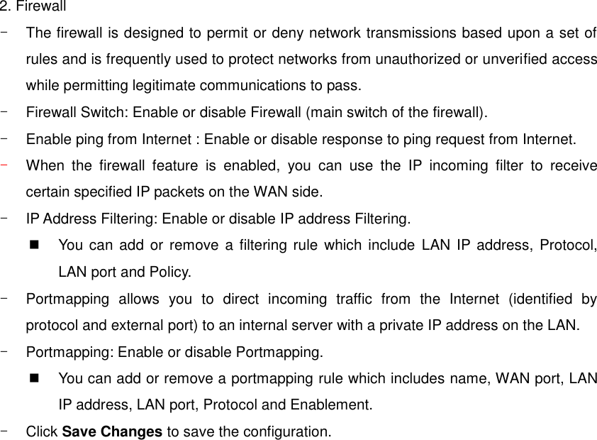 2. Firewall -  The firewall is designed to permit or deny network transmissions based upon a set of rules and is frequently used to protect networks from unauthorized or unverified access while permitting legitimate communications to pass. -  Firewall Switch: Enable or disable Firewall (main switch of the firewall). -  Enable ping from Internet : Enable or disable response to ping request from Internet. - When  the  firewall  feature  is  enabled,  you  can  use  the  IP  incoming  filter  to  receive certain specified IP packets on the WAN side. -  IP Address Filtering: Enable or disable IP address Filtering.   You can  add or  remove  a filtering  rule which include  LAN  IP address, Protocol, LAN port and Policy. -  Portmapping  allows  you  to  direct  incoming  traffic  from  the  Internet  (identified  by protocol and external port) to an internal server with a private IP address on the LAN. -  Portmapping: Enable or disable Portmapping.   You can add or remove a portmapping rule which includes name, WAN port, LAN IP address, LAN port, Protocol and Enablement. -  Click Save Changes to save the configuration.  