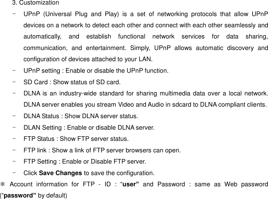 3. Customization -  UPnP  (Universal  Plug  and  Play)  is  a  set  of  networking  protocols  that  allow  UPnP devices on a network to detect each other and connect with each other seamlessly and automatically,  and  establish  functional  network  services  for  data  sharing, communication,  and  entertainment.  Simply,  UPnP  allows  automatic  discovery  and configuration of devices attached to your LAN. -  UPnP setting : Enable or disable the UPnP function. -  SD Card : Show status of SD card. -  DLNA is an industry-wide standard for  sharing multimedia data over  a local network. DLNA server enables you stream Video and Audio in sdcard to DLNA compliant clients. -  DLNA Status : Show DLNA server status. -  DLAN Setting : Enable or disable DLNA server. -  FTP Status : Show FTP server status. -  FTP link : Show a link of FTP server browsers can open. -  FTP Setting : Enable or Disable FTP server. -  Click Save Changes to save the configuration. ※  Account  information  for  FTP  -  ID  :  “user”  and  Password  :  same  as  Web  password (“password” by default) 
