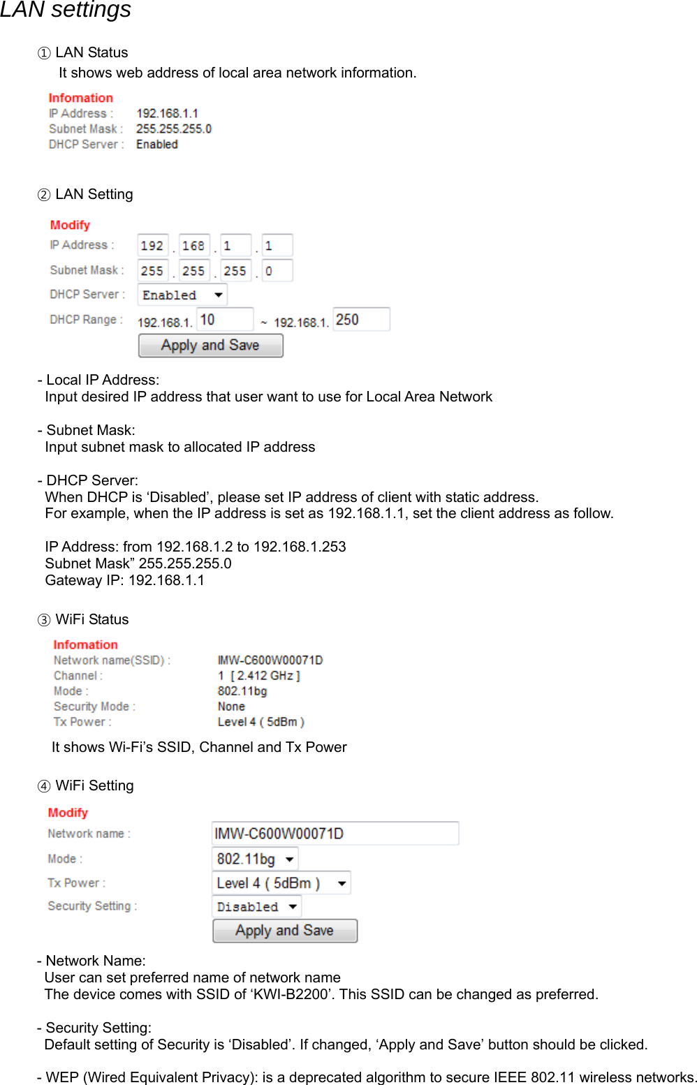 LAN settings  ① LAN Status    It shows web address of local area network information.   ② LAN Setting  - Local IP Address: Input desired IP address that user want to use for Local Area Network  - Subnet Mask:   Input subnet mask to allocated IP address  - DHCP Server:   When DHCP is ‘Disabled’, please set IP address of client with static address.   For example, when the IP address is set as 192.168.1.1, set the client address as follow.    IP Address: from 192.168.1.2 to 192.168.1.253   Subnet Mask” 255.255.255.0   Gateway IP: 192.168.1.1  ③ WiFi Status       It shows Wi-Fi’s SSID, Channel and Tx Power  ④ WiFi Setting  - Network Name:   User can set preferred name of network name   The device comes with SSID of ‘KWI-B2200’. This SSID can be changed as preferred.    - Security Setting:   Default setting of Security is ‘Disabled’. If changed, ‘Apply and Save’ button should be clicked.  - WEP (Wired Equivalent Privacy): is a deprecated algorithm to secure IEEE 802.11 wireless networks. 