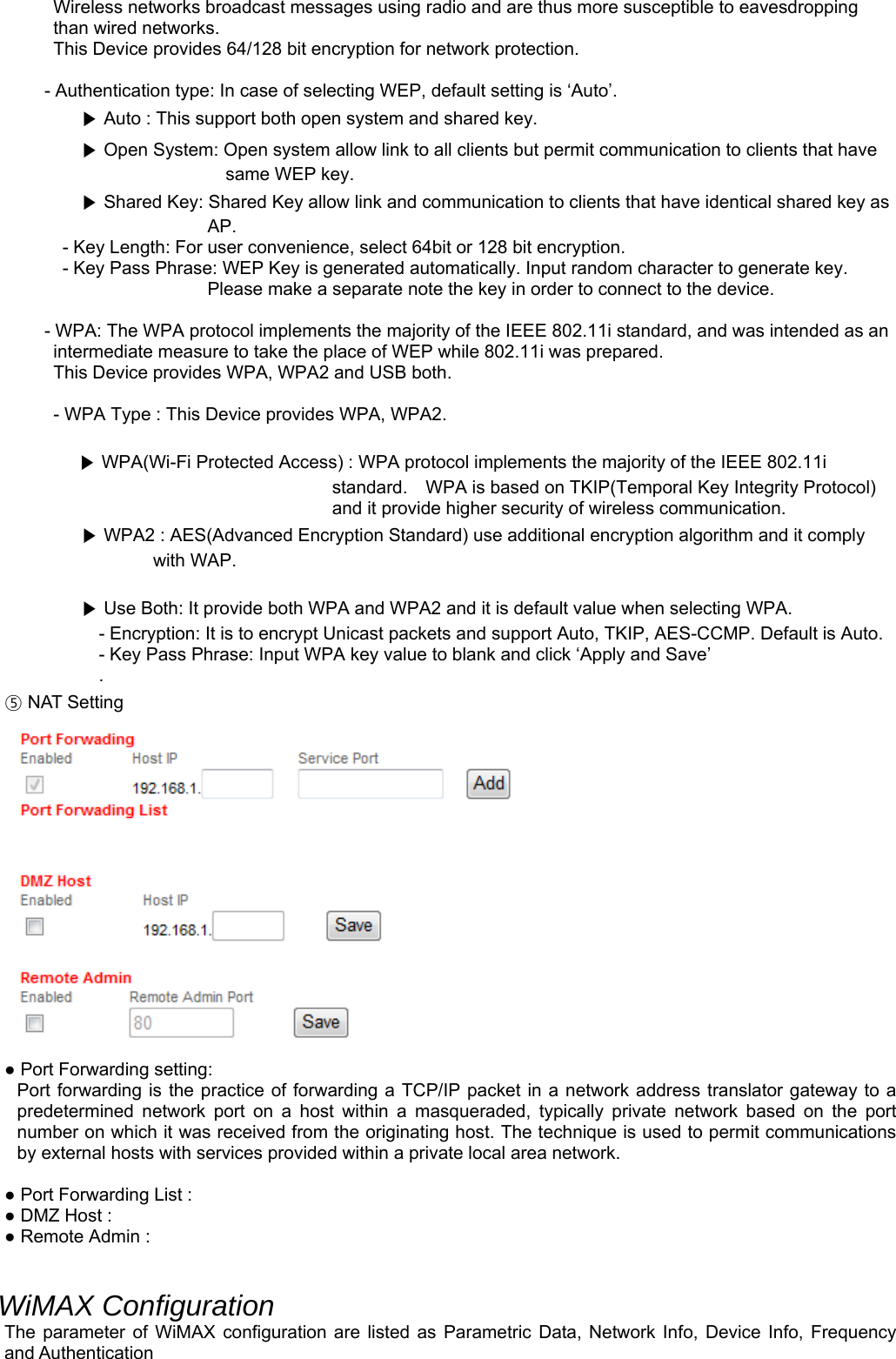 Wireless networks broadcast messages using radio and are thus more susceptible to eavesdropping than wired networks.   This Device provides 64/128 bit encryption for network protection.  - Authentication type: In case of selecting WEP, default setting is ‘Auto’. ▶ Auto : This support both open system and shared key. ▶ Open System: Open system allow link to all clients but permit communication to clients that have same WEP key. ▶ Shared Key: Shared Key allow link and communication to clients that have identical shared key as AP. - Key Length: For user convenience, select 64bit or 128 bit encryption. - Key Pass Phrase: WEP Key is generated automatically. Input random character to generate key. Please make a separate note the key in order to connect to the device.  - WPA: The WPA protocol implements the majority of the IEEE 802.11i standard, and was intended as an intermediate measure to take the place of WEP while 802.11i was prepared.   This Device provides WPA, WPA2 and USB both.  - WPA Type : This Device provides WPA, WPA2.  ▶ WPA(Wi-Fi Protected Access) : WPA protocol implements the majority of the IEEE 802.11i standard.    WPA is based on TKIP(Temporal Key Integrity Protocol) and it provide higher security of wireless communication. ▶ WPA2 : AES(Advanced Encryption Standard) use additional encryption algorithm and it comply with WAP.  ▶ Use Both: It provide both WPA and WPA2 and it is default value when selecting WPA. - Encryption: It is to encrypt Unicast packets and support Auto, TKIP, AES-CCMP. Default is Auto. - Key Pass Phrase: Input WPA key value to blank and click ‘Apply and Save’ . ⑤ NAT Setting  ● Port Forwarding setting: Port forwarding is the practice of forwarding a TCP/IP packet in a network address translator gateway to a predetermined network port on a host within a masqueraded, typically private network based on the port number on which it was received from the originating host. The technique is used to permit communications by external hosts with services provided within a private local area network.  ● Port Forwarding List : ● DMZ Host : ● Remote Admin :   WiMAX Configuration The parameter of WiMAX configuration are listed as Parametric Data, Network Info, Device Info, Frequency and Authentication 