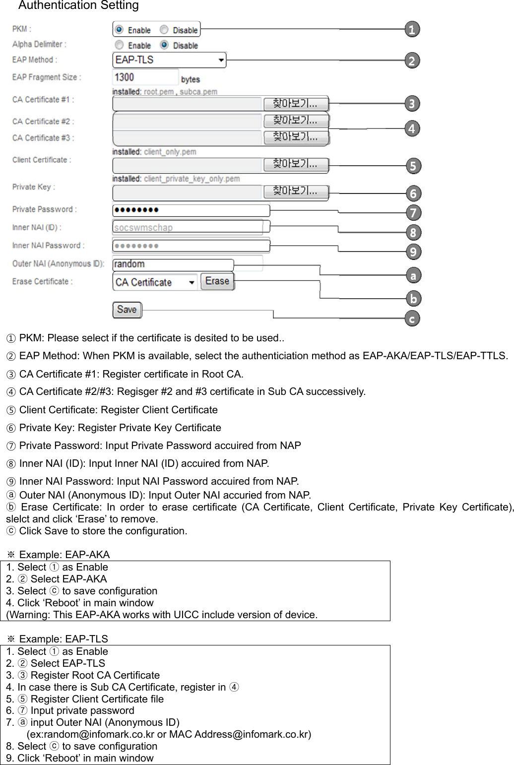 Authentication Setting  ① PKM: Please select if the certificate is desited to be used.. ② EAP Method: When PKM is available, select the authenticiation method as EAP-AKA/EAP-TLS/EAP-TTLS. ③ CA Certificate #1: Register certificate in Root CA. ④ CA Certificate #2/#3: Regisger #2 and #3 certificate in Sub CA successively. ⑤ Client Certificate: Register Client Certificate ⑥ Private Key: Register Private Key Certificate ⑦ Private Password: Input Private Password accuired from NAP ⑧ Inner NAI (ID): Input Inner NAI (ID) accuired from NAP. ⑨ Inner NAI Password: Input NAI Password accuired from NAP.  Outer NAI (Anonymous ID): ⓐInput Outer NAI accuried from NAP.  Erase Certificate:ⓑ In order to erase certificate (CA Certificate, Client Certificate, Private Key Certificate), slelct and click ‘Erase’ to remove.  ⓒClick Save to store the configuration.  ※ Example: EAP-AKA 1. Select ① as Enable 2. ② Select EAP-AKA 3. Select ⓒ to save configuration 4. Click ‘Reboot’ in main window (Warning: This EAP-AKA works with UICC include version of device.  ※ Example: EAP-TLS 1. Select ① as Enable 2. ② Select EAP-TLS 3. ③ Register Root CA Certificate 4. In case there is Sub CA Certificate, register in ④ 5. ⑤ Register Client Certificate file 6. ⑦ Input private password 7. ⓐ input Outer NAI (Anonymous ID) (ex:random@infomark.co.kr or MAC Address@infomark.co.kr) 8. Select ⓒ to save configuration 9. Click ‘Reboot’ in main window  