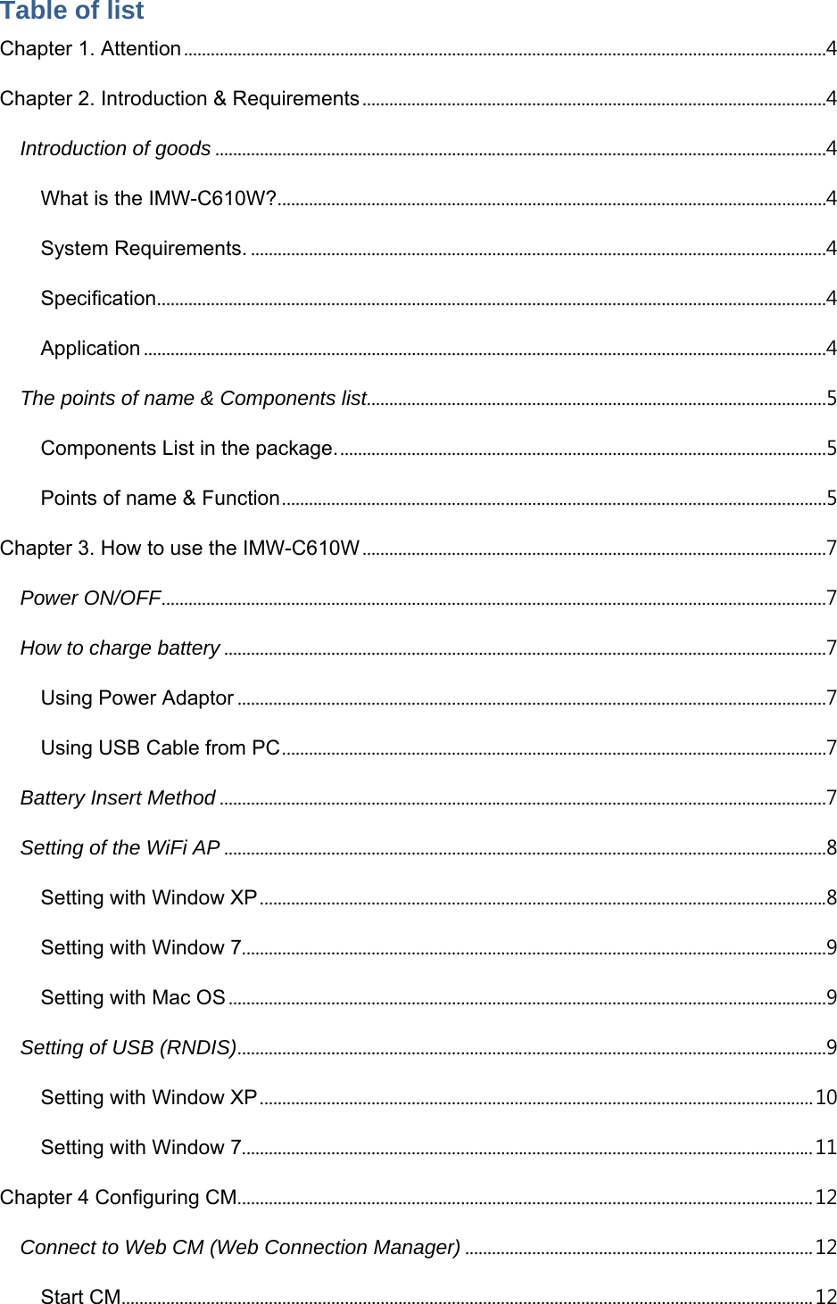  Table of list Chapter 1. Attention ................................................................................................................................................ 4 Chapter 2. Introduction &amp; Requirements ........................................................................................................ 4 Introduction of goods ......................................................................................................................................... 4 What is the IMW-C610W? ........................................................................................................................... 4 System Requirements. ................................................................................................................................. 4 Specification ...................................................................................................................................................... 4 Application ......................................................................................................................................................... 4 The points of name &amp; Components list....................................................................................................... 5 Components List in the package. ............................................................................................................. 5 Points of name &amp; Function .......................................................................................................................... 5 Chapter 3. How to use the IMW-C610W ........................................................................................................ 7 Power ON/OFF ..................................................................................................................................................... 7 How to charge battery ....................................................................................................................................... 7 Using Power Adaptor .................................................................................................................................... 7 Using USB Cable from PC .......................................................................................................................... 7 Battery Insert Method ........................................................................................................................................ 7 Setting of the WiFi AP ....................................................................................................................................... 8 Setting with Window XP ............................................................................................................................... 8 Setting with Window 7................................................................................................................................... 9 Setting with Mac OS ...................................................................................................................................... 9 Setting of USB (RNDIS) .................................................................................................................................... 9 Setting with Window XP ............................................................................................................................ 10 Setting with Window 7................................................................................................................................ 11 Chapter 4 Configuring CM ................................................................................................................................. 12 Connect to Web CM (Web Connection Manager) .............................................................................. 12 Start CM ........................................................................................................................................................... 12 