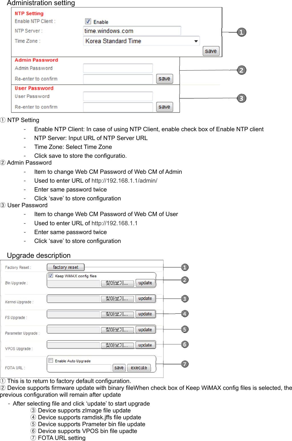 Administration setting   NTP Setting① -  Enable NTP Client: In case of using NTP Client, enable check box of Enable NTP client -  NTP Server: Input URL of NTP Server URL -  Time Zone: Select Time Zone -  Click save to store the configuratio.  Admin Password② -  Item to change Web CM Password of Web CM of Admin -  Used to enter URL of http://192.168.1.1/admin/ -  Enter same password twice -  Click ‘save’ to store configuration  User Password③ -  Item to change Web CM Password of Web CM of User -  Used to enter URL of http://192.168.1.1 -  Enter same password twice -  Click ‘save’ to store configuration  Upgrade description   ①This is to return to factory default configuration.  ②Device supports firmware update with binary fileWhen check box of Keep WiMAX config files is selected, the previous configuration will remain after update -  After selecting file and click ‘update’ to start upgrade       ③Device supports zImage file update     ④ Device supports ramdisk.jffs file update       ⑤Device supports Prameter bin file update       ⑥Device supports VPOS bin file upadte       FOTA URL ⑦setting 